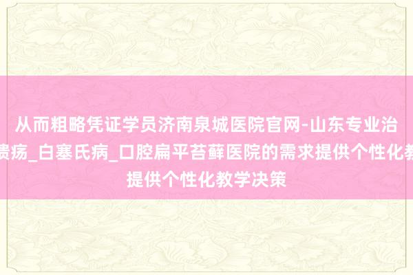 从而粗略凭证学员济南泉城医院官网-山东专业治疗口腔溃疡_白塞氏病_口腔扁平苔藓医院的需求提供个性化教学决策